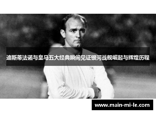 迪斯蒂法诺与皇马五大经典瞬间见证银河战舰崛起与辉煌历程