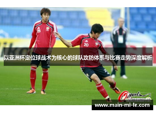 以亚洲杯定位球战术为核心的球队攻防体系与比赛走势深度解析 以亚洲杯定位球战术为核心的球队攻防体系与比赛走势深度解析